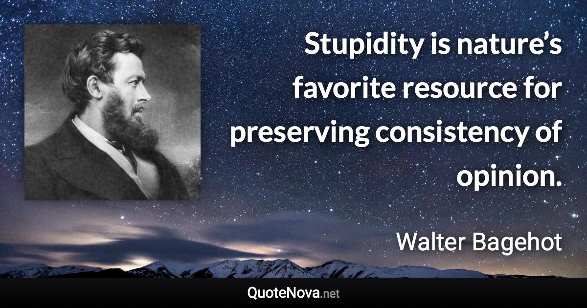 Stupidity is nature’s favorite resource for preserving consistency of opinion. - Walter Bagehot quote