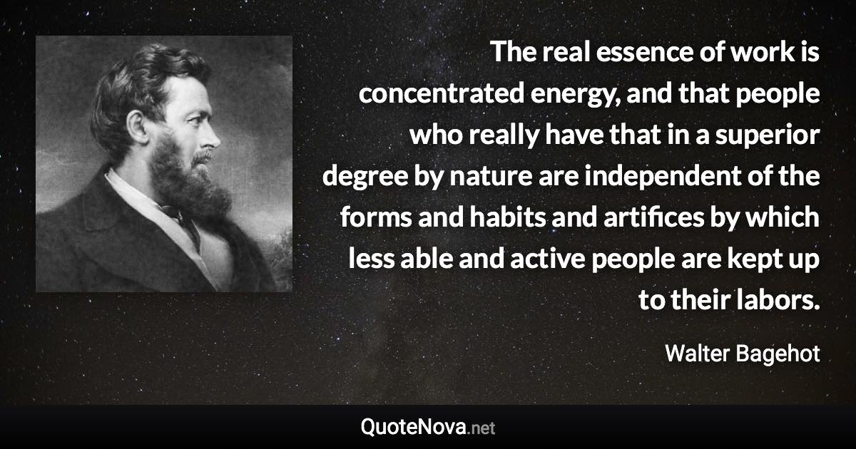 The real essence of work is concentrated energy, and that people who really have that in a superior degree by nature are independent of the forms and habits and artifices by which less able and active people are kept up to their labors. - Walter Bagehot quote