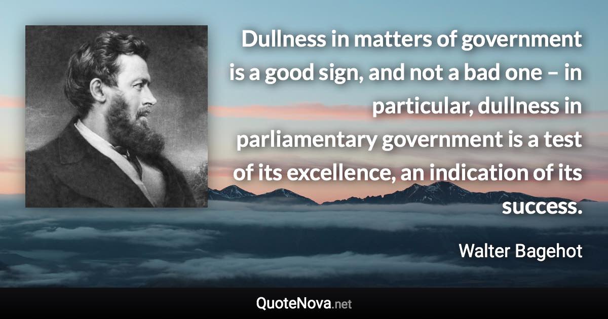 Dullness in matters of government is a good sign, and not a bad one – in particular, dullness in parliamentary government is a test of its excellence, an indication of its success. - Walter Bagehot quote