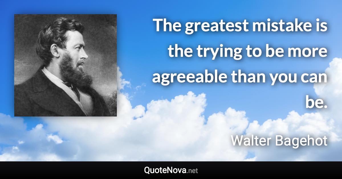 The greatest mistake is the trying to be more agreeable than you can be. - Walter Bagehot quote