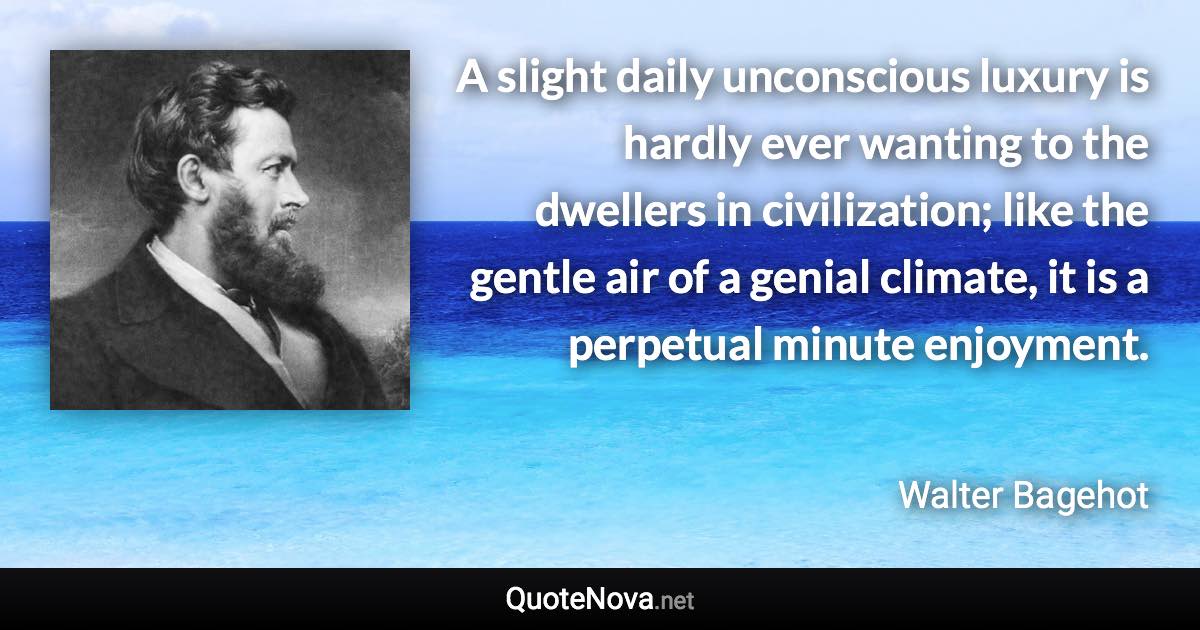 A slight daily unconscious luxury is hardly ever wanting to the dwellers in civilization; like the gentle air of a genial climate, it is a perpetual minute enjoyment. - Walter Bagehot quote