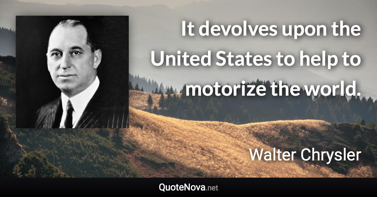 It devolves upon the United States to help to motorize the world. - Walter Chrysler quote