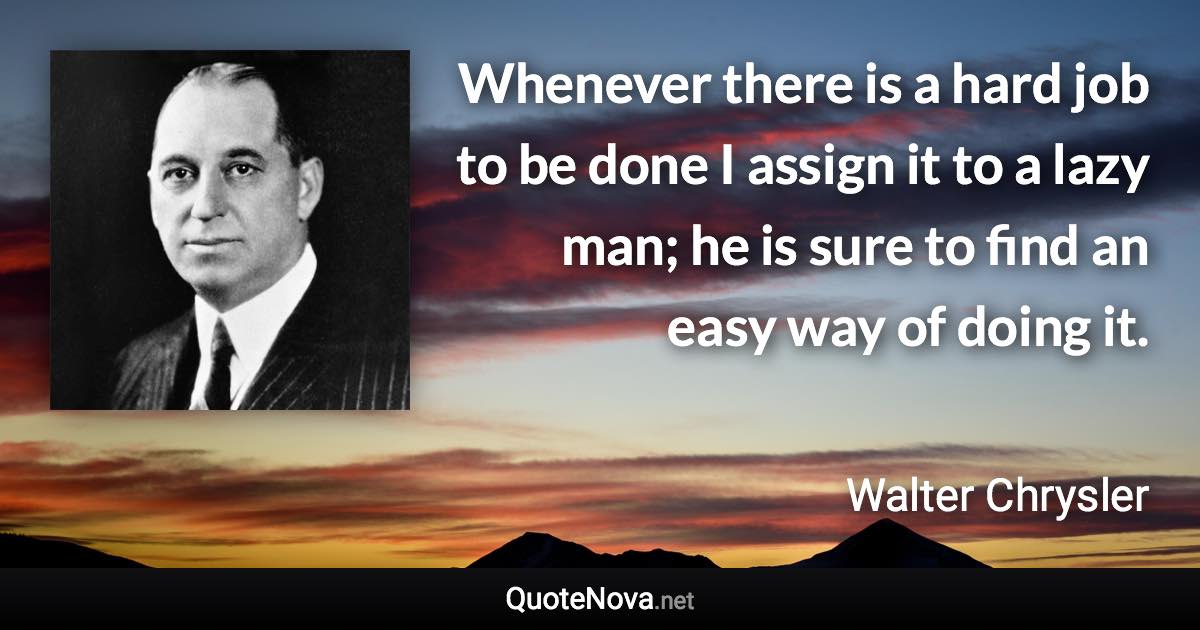 Whenever there is a hard job to be done I assign it to a lazy man; he is sure to find an easy way of doing it. - Walter Chrysler quote