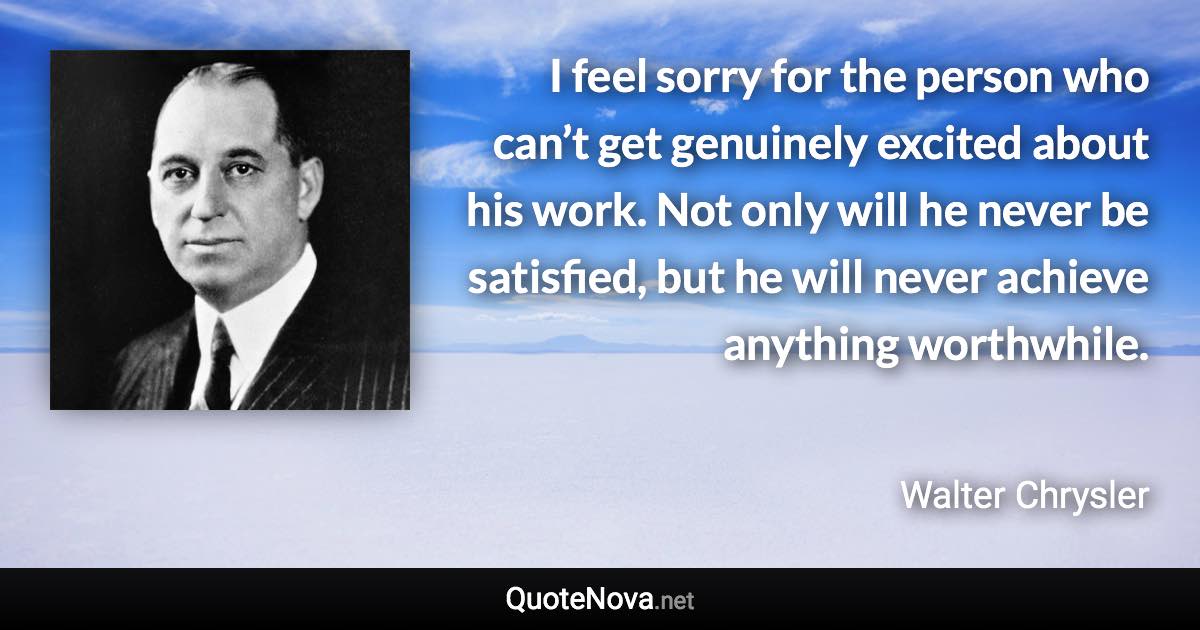 I feel sorry for the person who can’t get genuinely excited about his work. Not only will he never be satisfied, but he will never achieve anything worthwhile. - Walter Chrysler quote