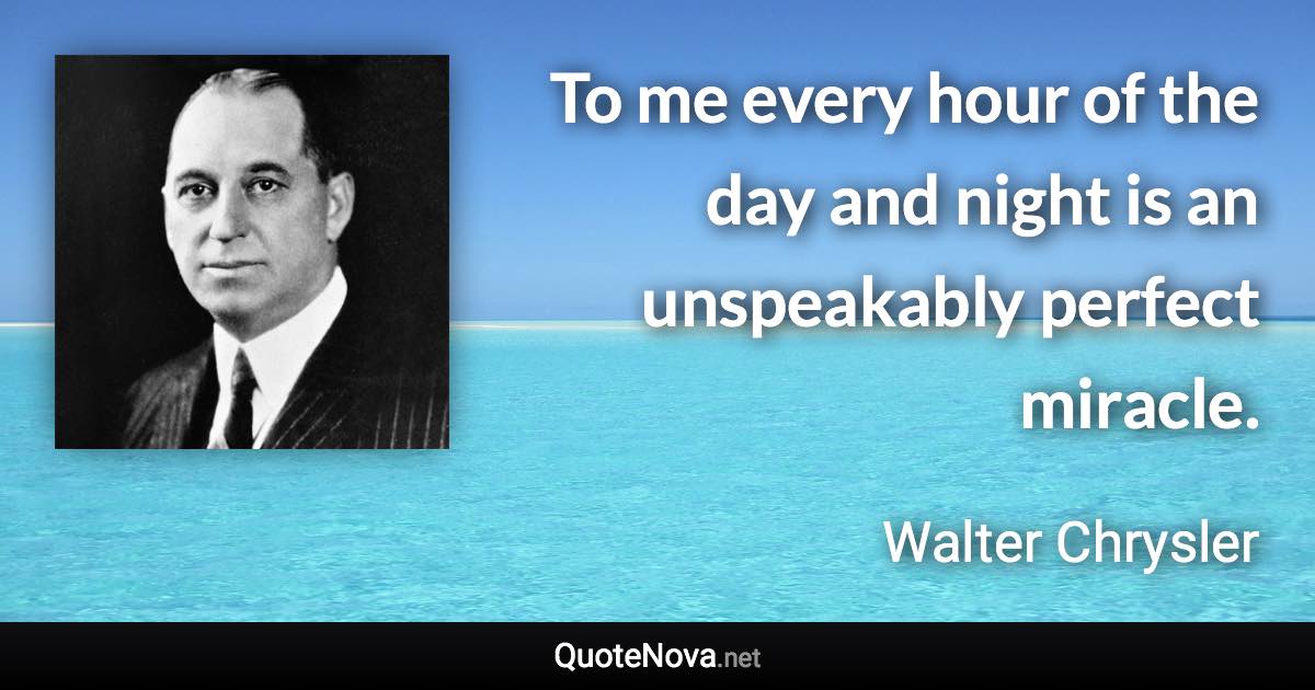 To me every hour of the day and night is an unspeakably perfect miracle. - Walter Chrysler quote