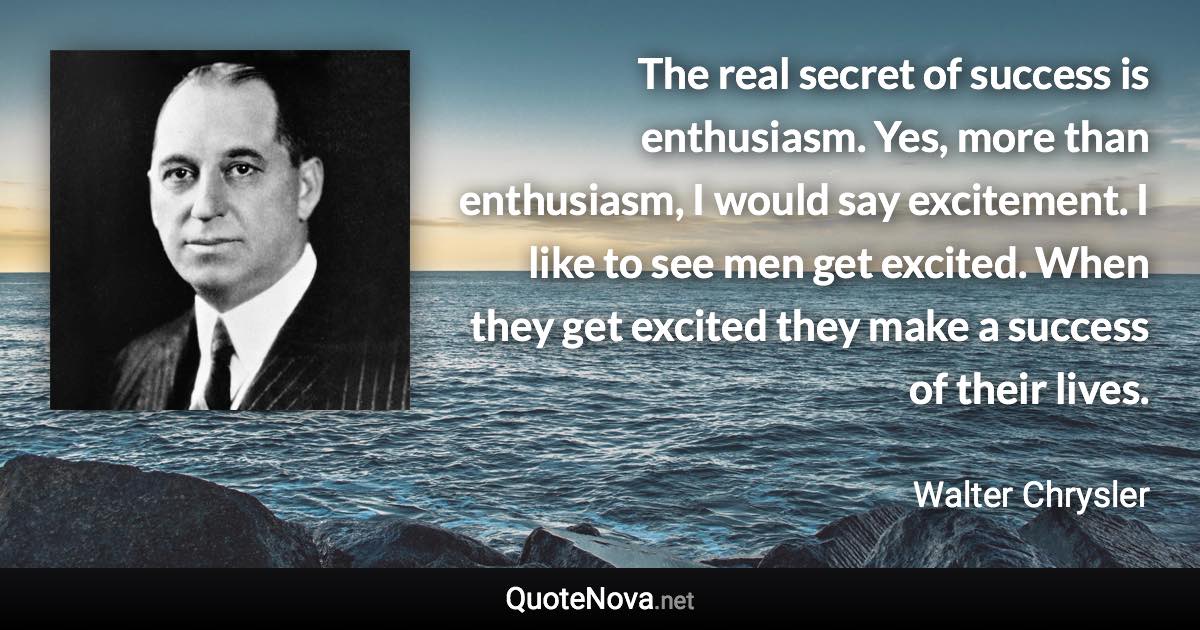 The real secret of success is enthusiasm. Yes, more than enthusiasm, I would say excitement. I like to see men get excited. When they get excited they make a success of their lives. - Walter Chrysler quote