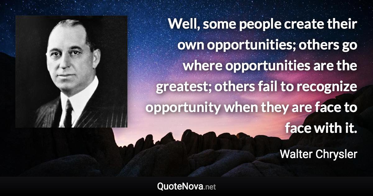 Well, some people create their own opportunities; others go where opportunities are the greatest; others fail to recognize opportunity when they are face to face with it. - Walter Chrysler quote
