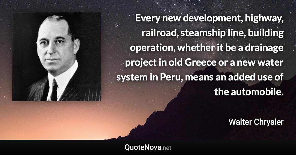 Every new development, highway, railroad, steamship line, building operation, whether it be a drainage project in old Greece or a new water system in Peru, means an added use of the automobile. - Walter Chrysler quote