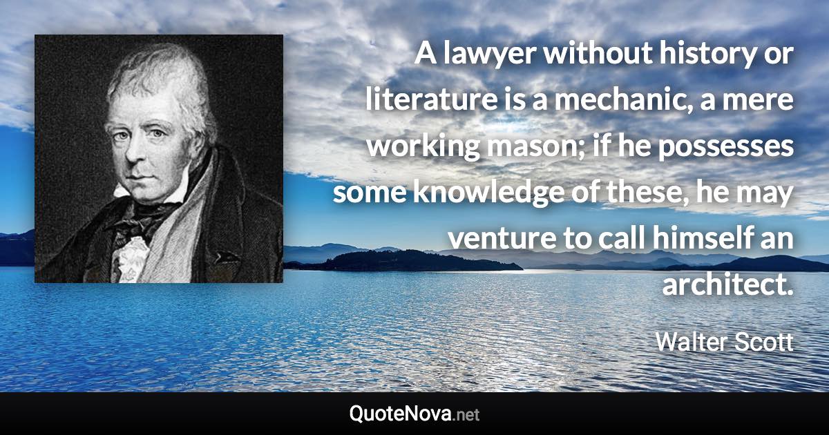 A lawyer without history or literature is a mechanic, a mere working mason; if he possesses some knowledge of these, he may venture to call himself an architect. - Walter Scott quote