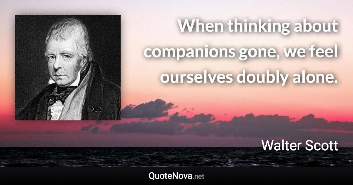 When thinking about companions gone, we feel ourselves doubly alone. - Walter Scott quote