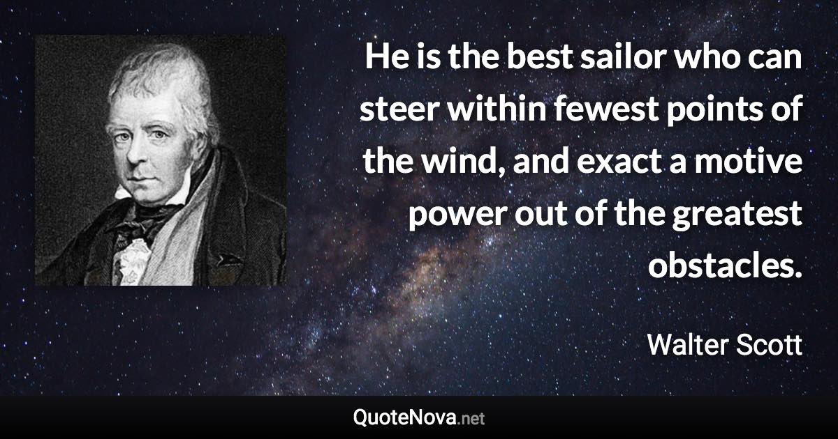 He is the best sailor who can steer within fewest points of the wind, and exact a motive power out of the greatest obstacles. - Walter Scott quote