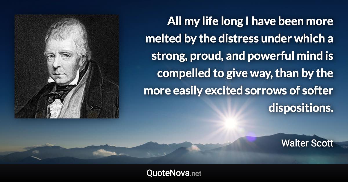 All my life long I have been more melted by the distress under which a strong, proud, and powerful mind is compelled to give way, than by the more easily excited sorrows of softer dispositions. - Walter Scott quote