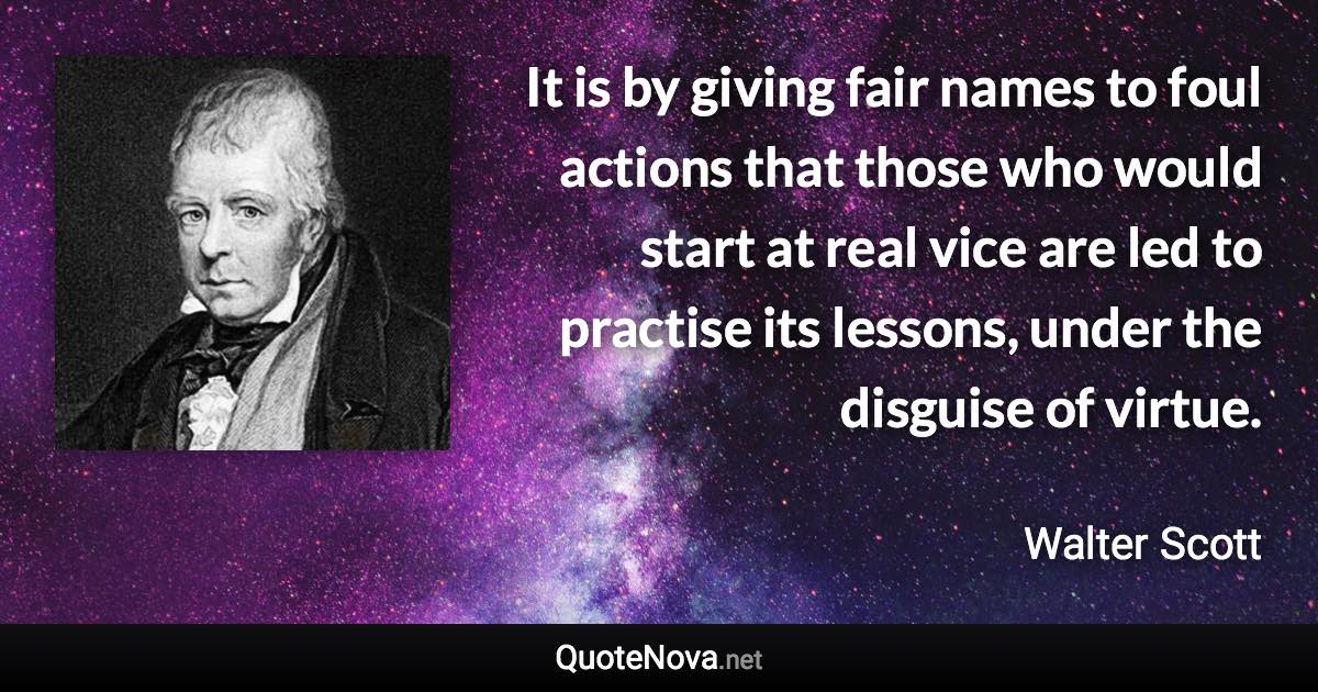 It is by giving fair names to foul actions that those who would start at real vice are led to practise its lessons, under the disguise of virtue. - Walter Scott quote