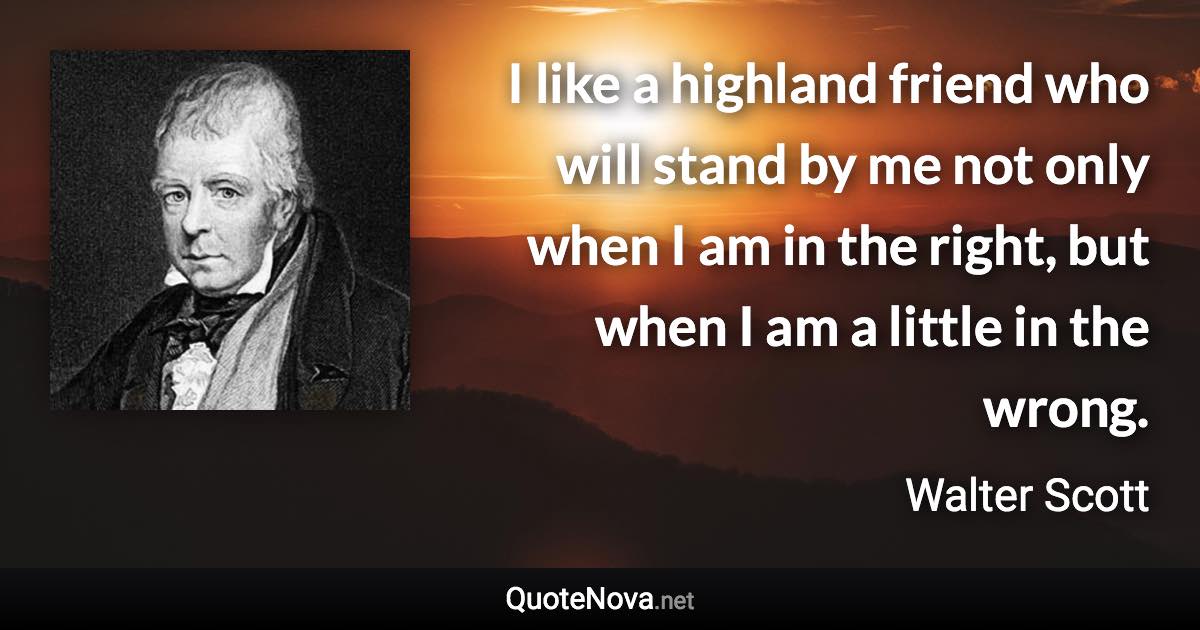 I like a highland friend who will stand by me not only when I am in the right, but when I am a little in the wrong. - Walter Scott quote