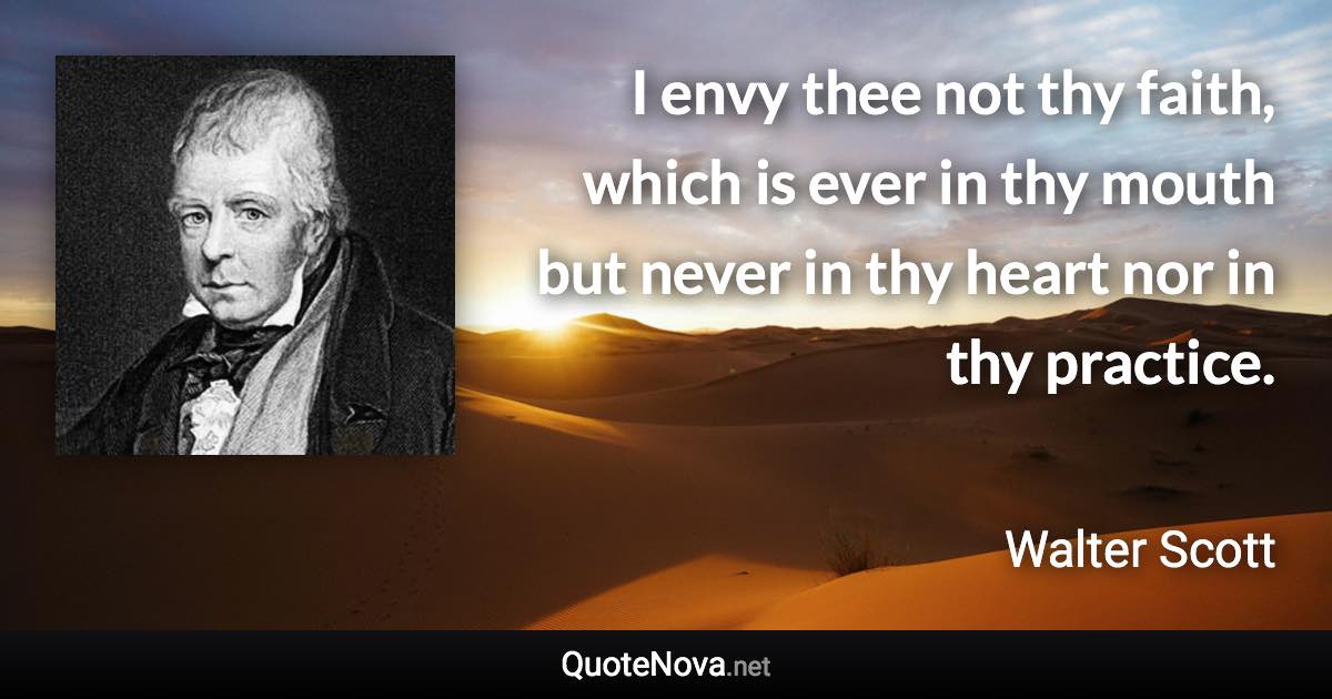 I envy thee not thy faith, which is ever in thy mouth but never in thy heart nor in thy practice. - Walter Scott quote