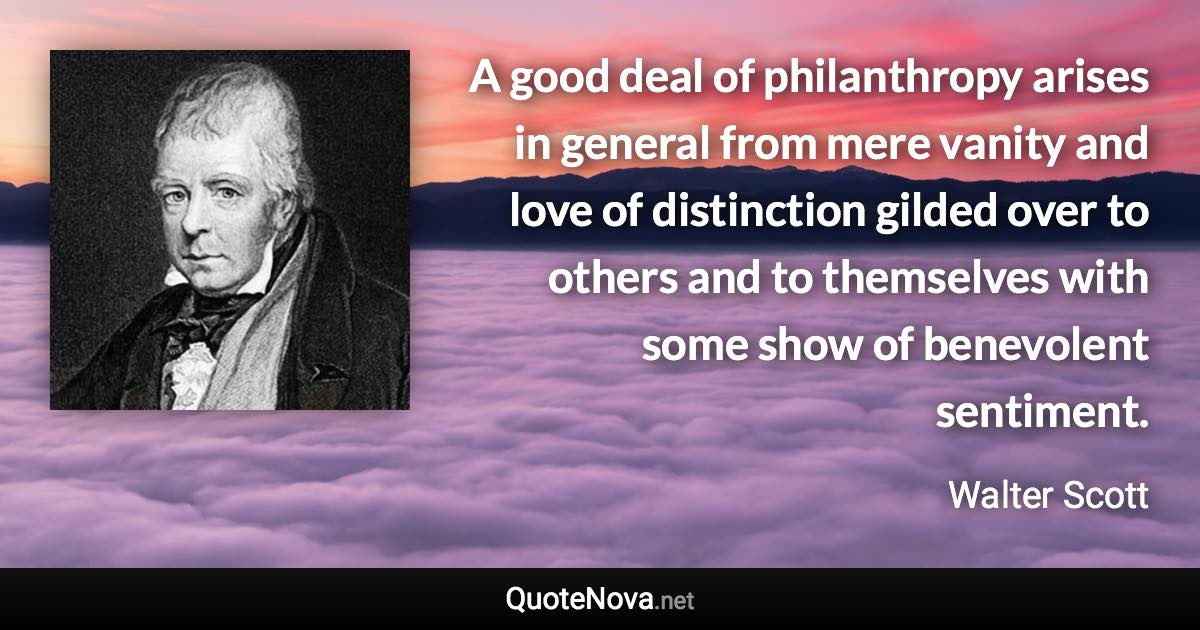 A good deal of philanthropy arises in general from mere vanity and love of distinction gilded over to others and to themselves with some show of benevolent sentiment. - Walter Scott quote