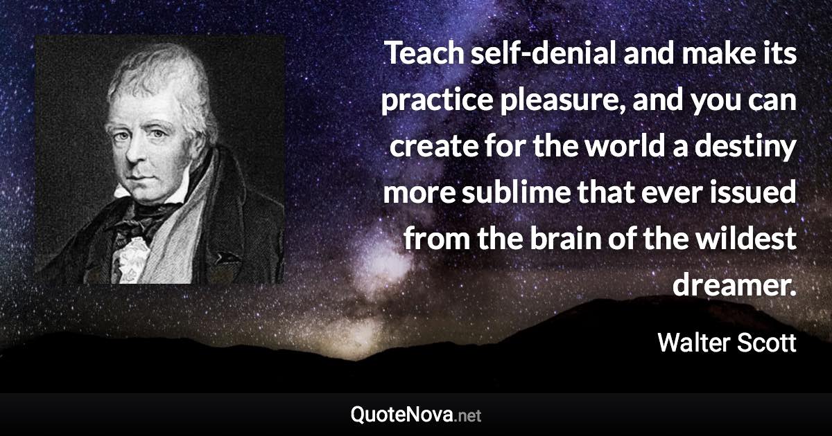 Teach self-denial and make its practice pleasure, and you can create for the world a destiny more sublime that ever issued from the brain of the wildest dreamer. - Walter Scott quote