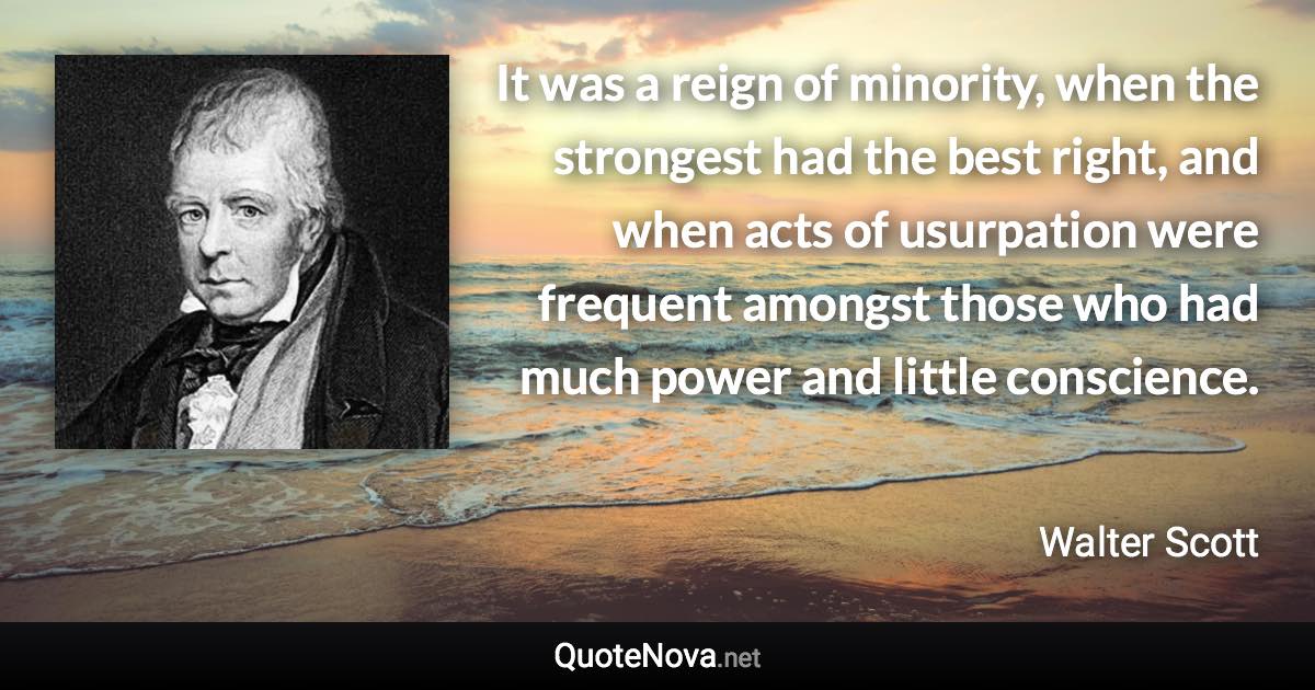 It was a reign of minority, when the strongest had the best right, and when acts of usurpation were frequent amongst those who had much power and little conscience. - Walter Scott quote