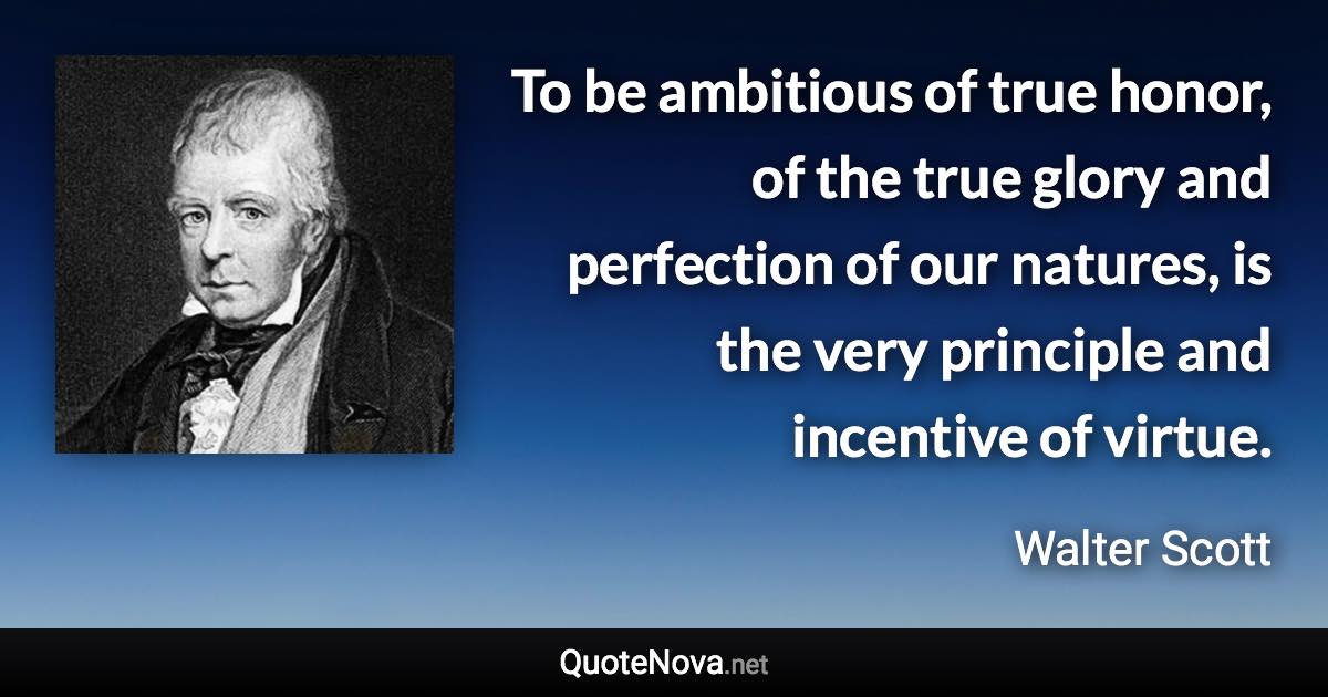 To be ambitious of true honor, of the true glory and perfection of our natures, is the very principle and incentive of virtue. - Walter Scott quote