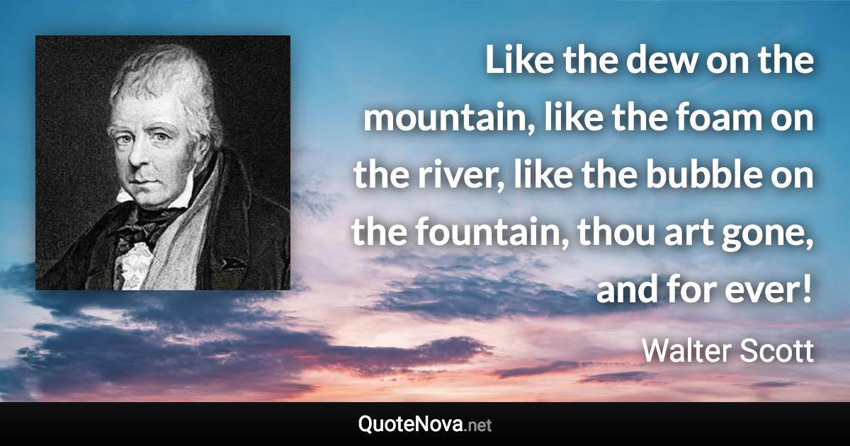 Like the dew on the mountain, like the foam on the river, like the bubble on the fountain, thou art gone, and for ever! - Walter Scott quote