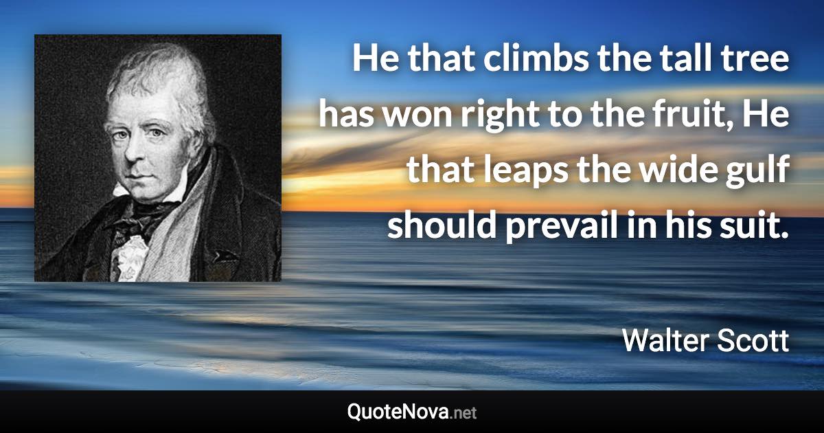 He that climbs the tall tree has won right to the fruit, He that leaps the wide gulf should prevail in his suit. - Walter Scott quote