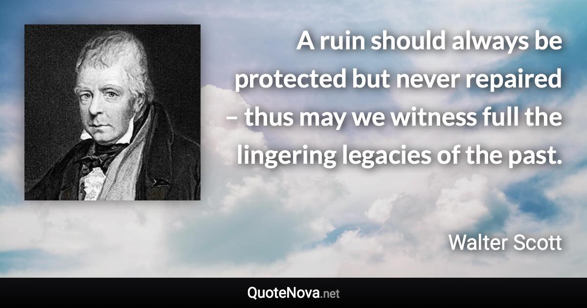A ruin should always be protected but never repaired – thus may we witness full the lingering legacies of the past. - Walter Scott quote