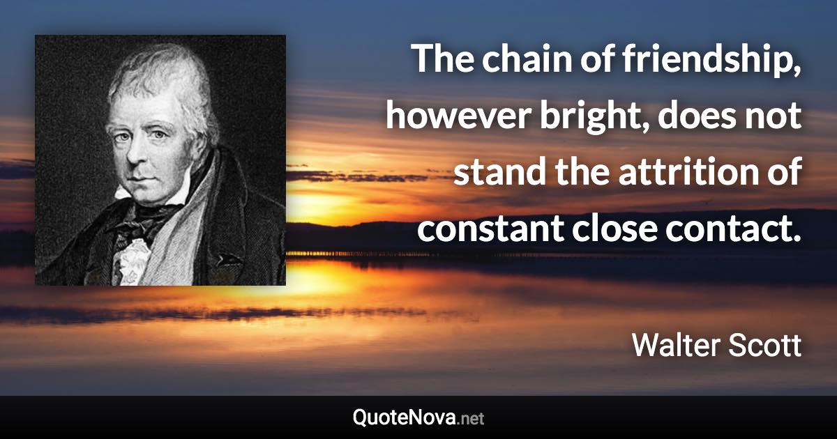 The chain of friendship, however bright, does not stand the attrition of constant close contact. - Walter Scott quote