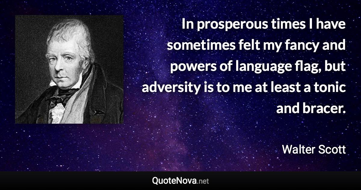 In prosperous times I have sometimes felt my fancy and powers of language flag, but adversity is to me at least a tonic and bracer. - Walter Scott quote