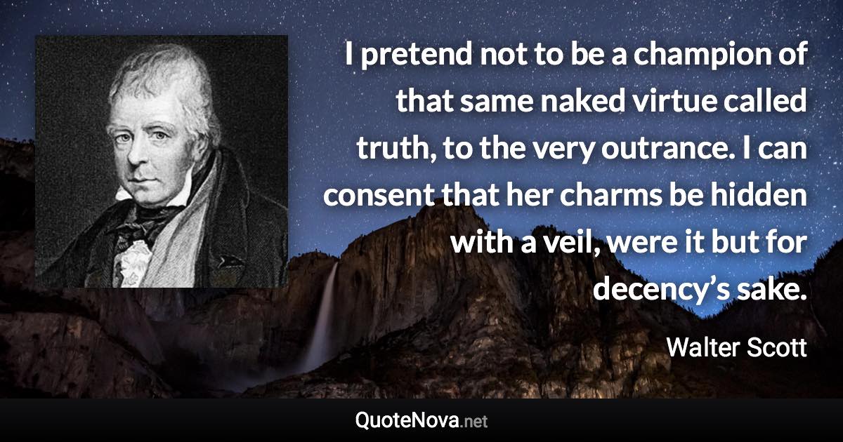 I pretend not to be a champion of that same naked virtue called truth, to the very outrance. I can consent that her charms be hidden with a veil, were it but for decency’s sake. - Walter Scott quote