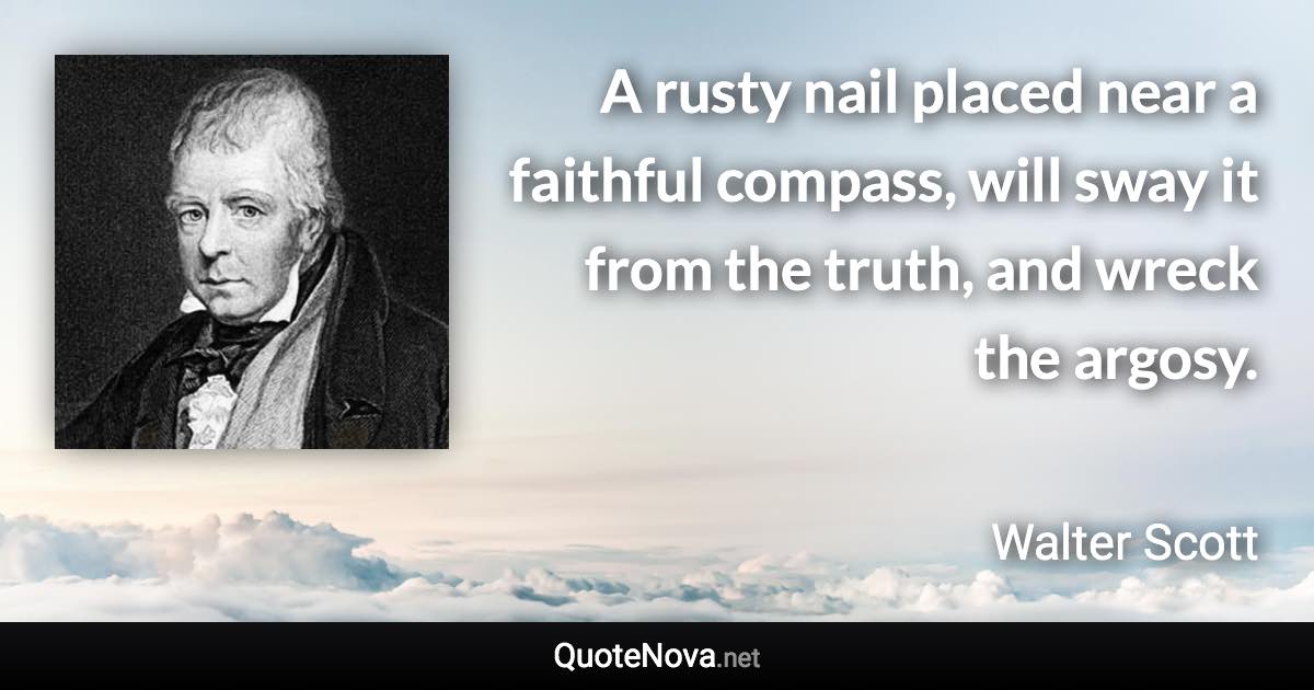 A rusty nail placed near a faithful compass, will sway it from the truth, and wreck the argosy. - Walter Scott quote