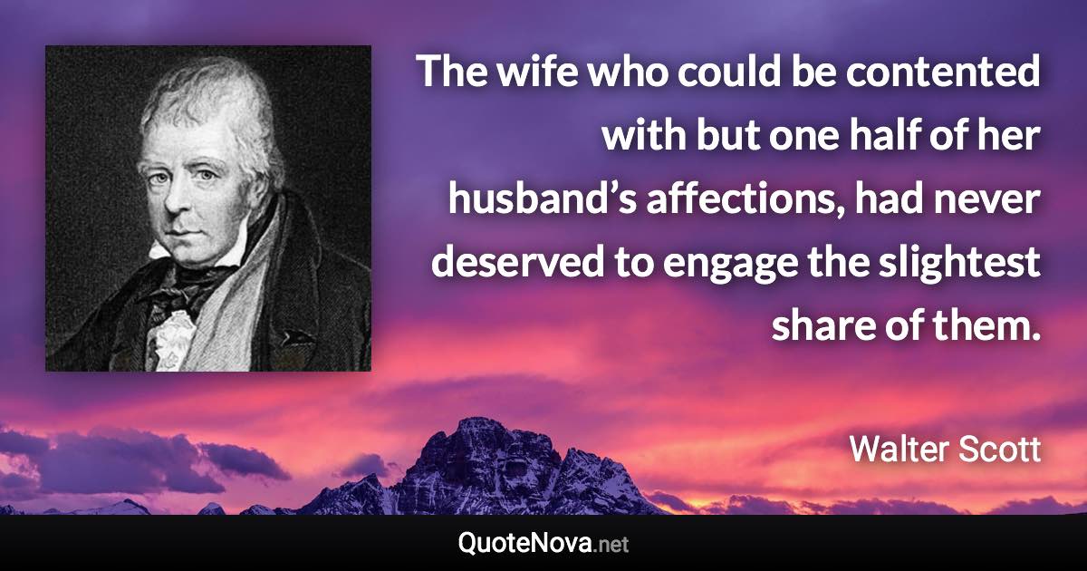 The wife who could be contented with but one half of her husband’s affections, had never deserved to engage the slightest share of them. - Walter Scott quote