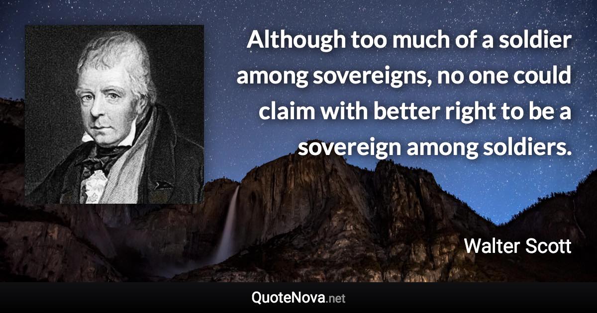 Although too much of a soldier among sovereigns, no one could claim with better right to be a sovereign among soldiers. - Walter Scott quote