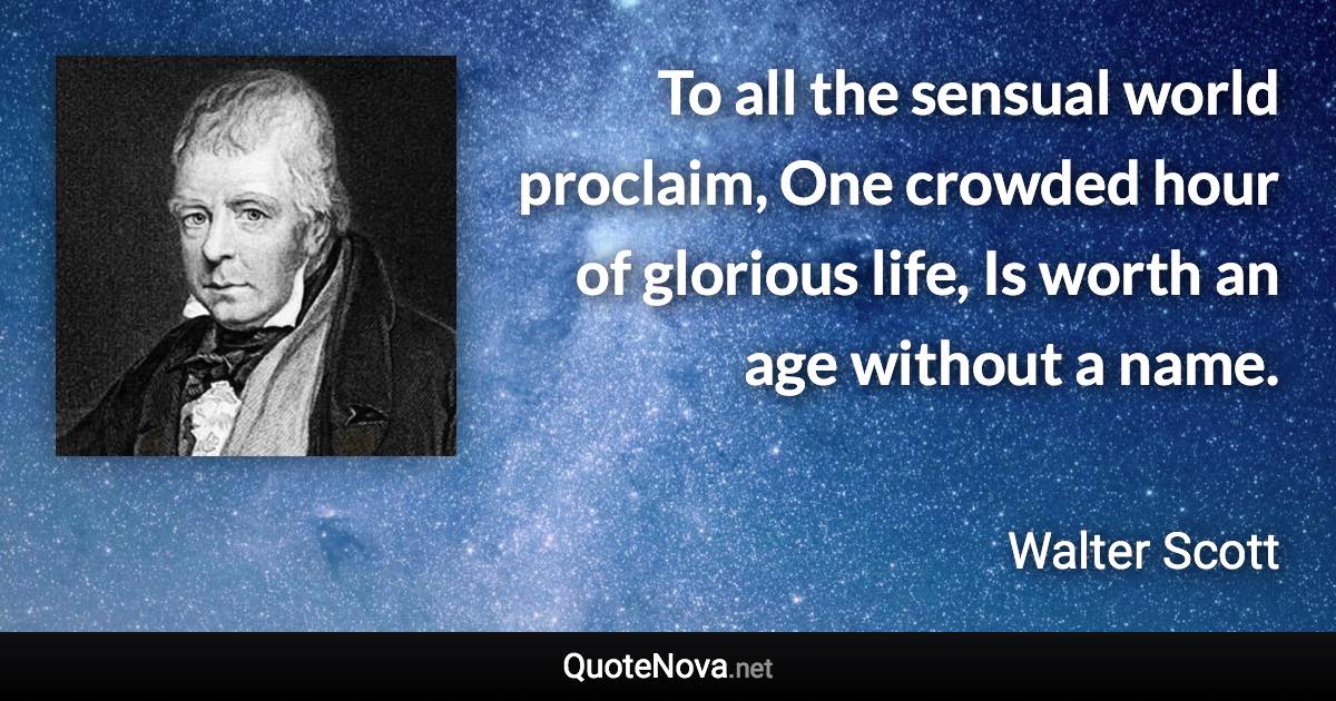 To all the sensual world proclaim, One crowded hour of glorious life, Is worth an age without a name. - Walter Scott quote