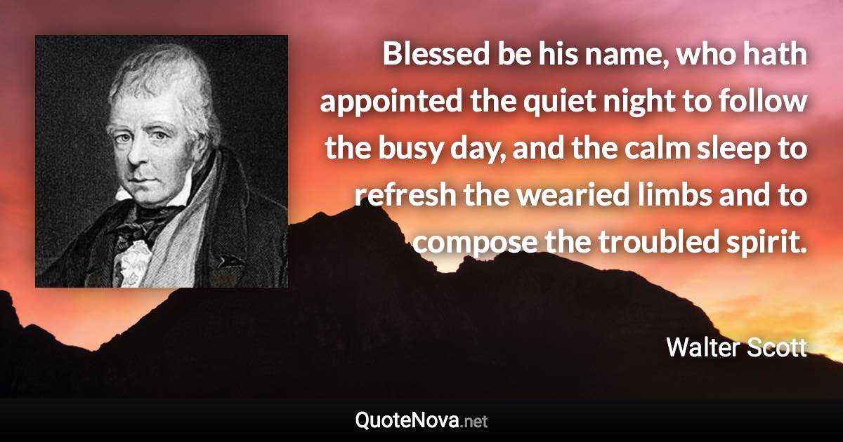 Blessed be his name, who hath appointed the quiet night to follow the busy day, and the calm sleep to refresh the wearied limbs and to compose the troubled spirit. - Walter Scott quote