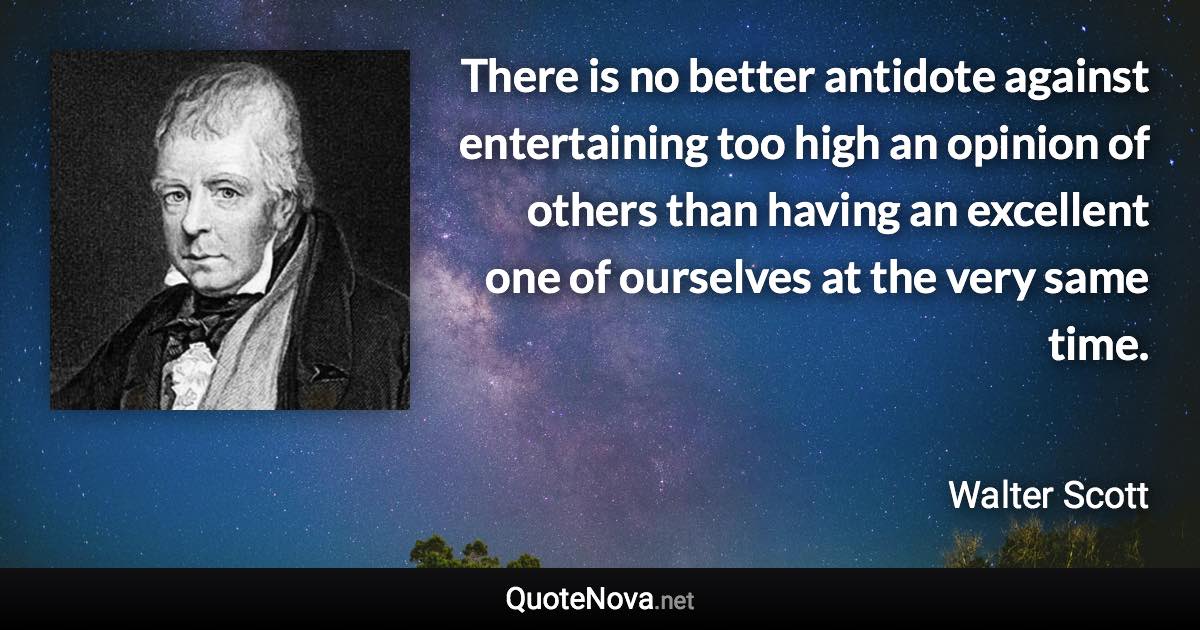 There is no better antidote against entertaining too high an opinion of others than having an excellent one of ourselves at the very same time. - Walter Scott quote