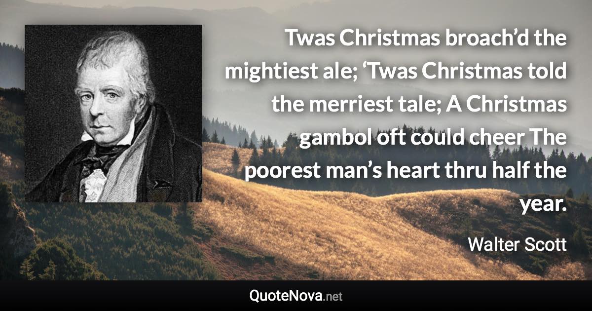 Twas Christmas broach’d the mightiest ale; ‘Twas Christmas told the merriest tale; A Christmas gambol oft could cheer The poorest man’s heart thru half the year. - Walter Scott quote