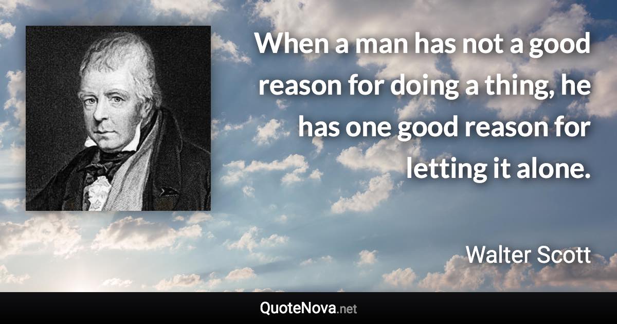 When a man has not a good reason for doing a thing, he has one good reason for letting it alone. - Walter Scott quote