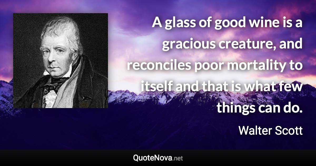 A glass of good wine is a gracious creature, and reconciles poor mortality to itself and that is what few things can do. - Walter Scott quote