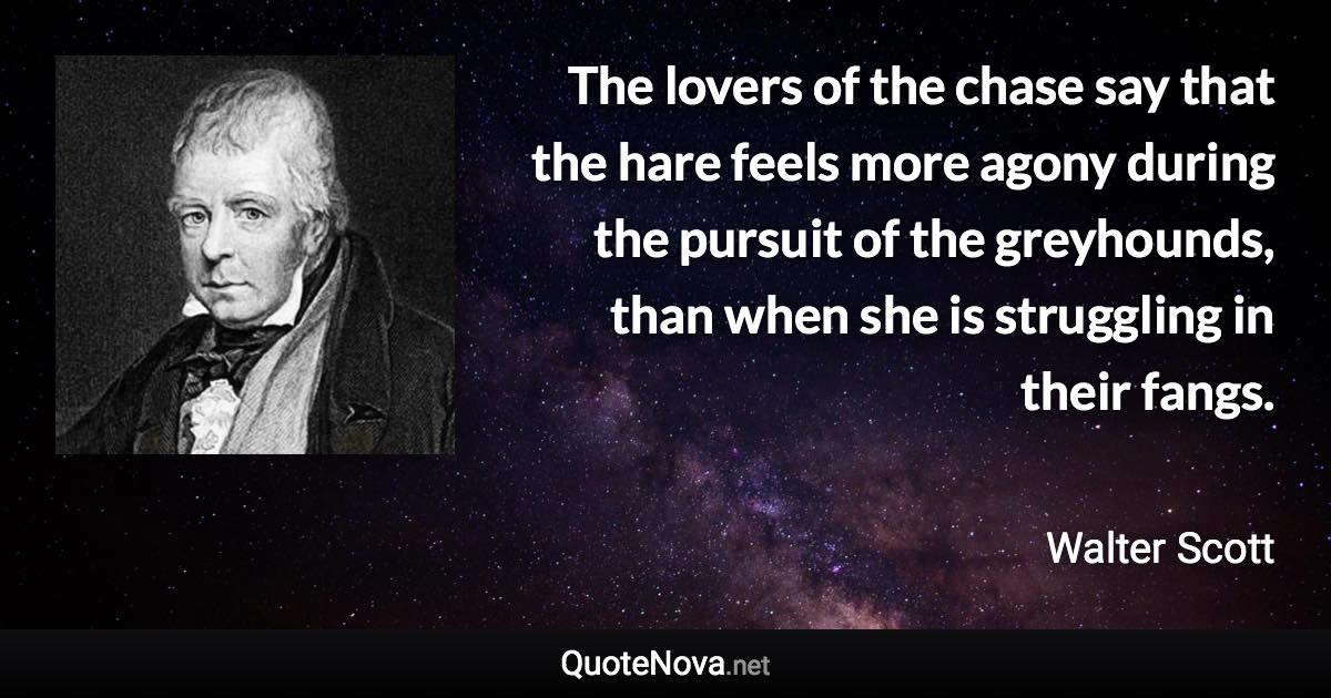 The lovers of the chase say that the hare feels more agony during the pursuit of the greyhounds, than when she is struggling in their fangs. - Walter Scott quote