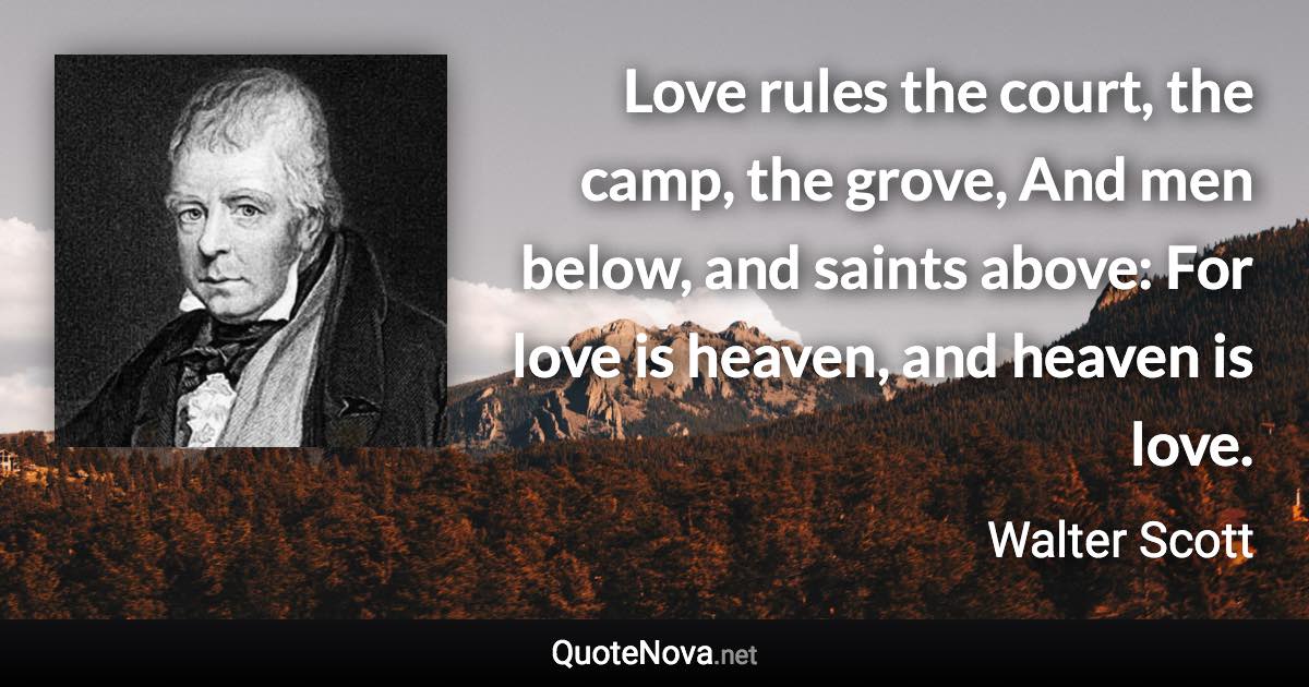 Love rules the court, the camp, the grove, And men below, and saints above: For love is heaven, and heaven is love. - Walter Scott quote