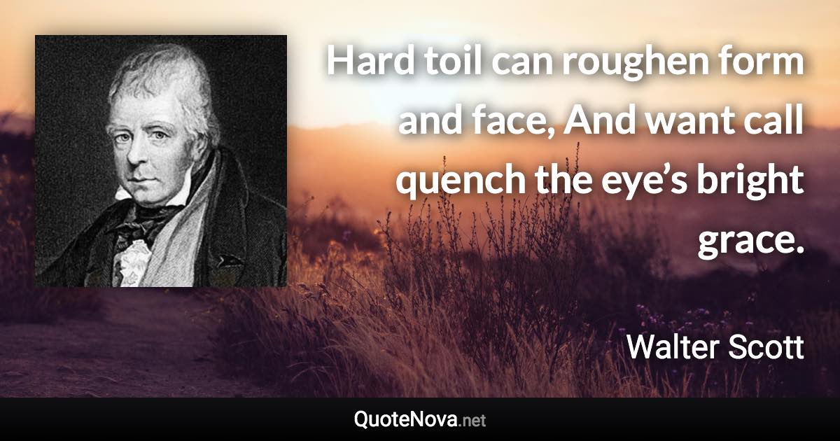 Hard toil can roughen form and face, And want call quench the eye’s bright grace. - Walter Scott quote