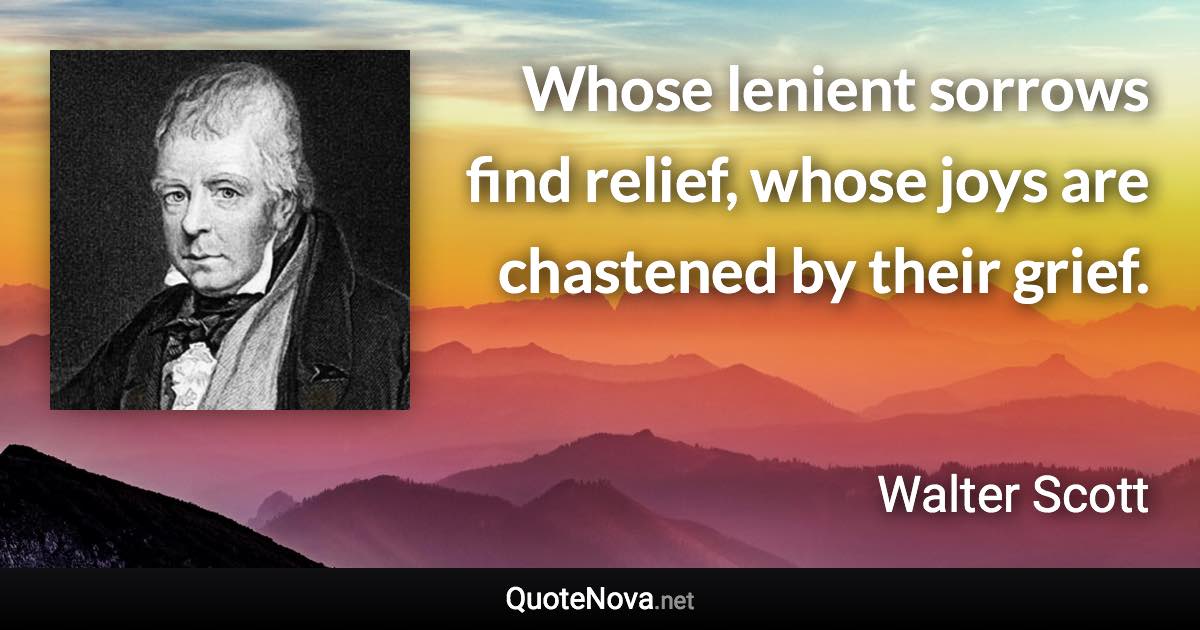 Whose lenient sorrows find relief, whose joys are chastened by their grief. - Walter Scott quote