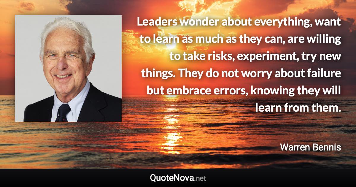 Leaders wonder about everything, want to learn as much as they can, are willing to take risks, experiment, try new things. They do not worry about failure but embrace errors, knowing they will learn from them. - Warren Bennis quote