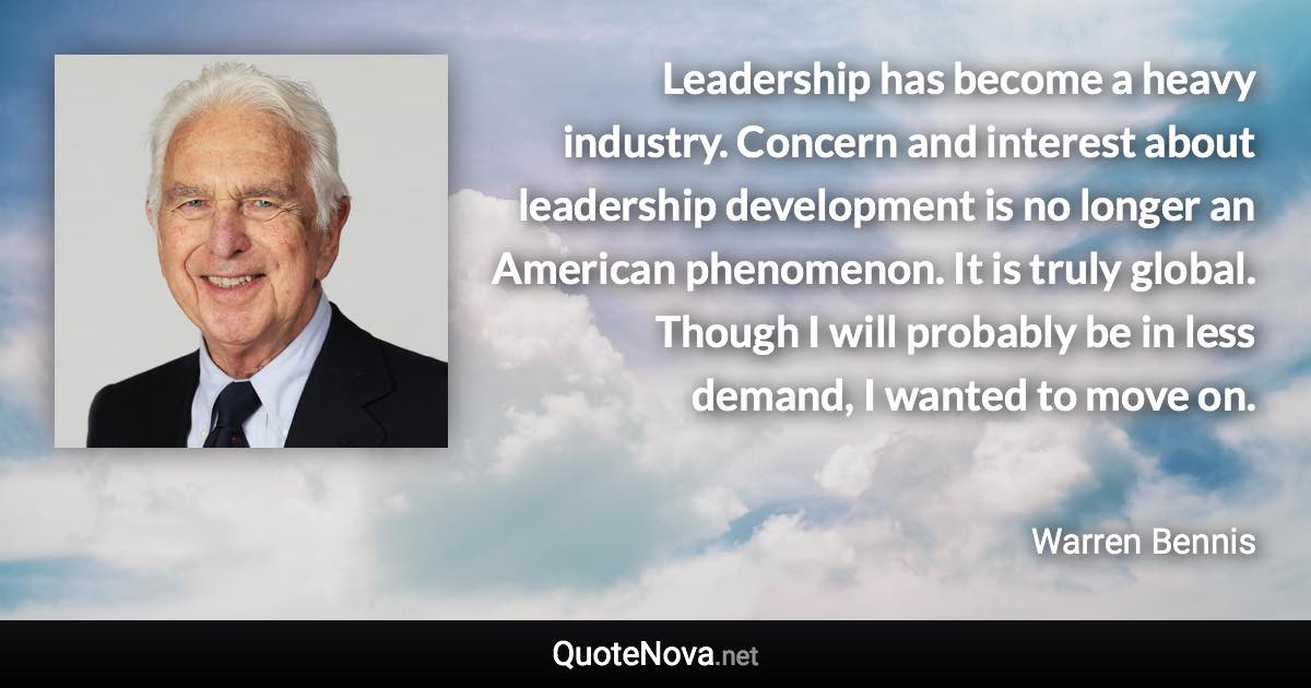 Leadership has become a heavy industry. Concern and interest about leadership development is no longer an American phenomenon. It is truly global. Though I will probably be in less demand, I wanted to move on. - Warren Bennis quote