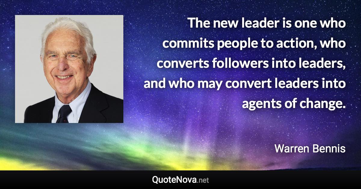 The new leader is one who commits people to action, who converts followers into leaders, and who may convert leaders into agents of change. - Warren Bennis quote