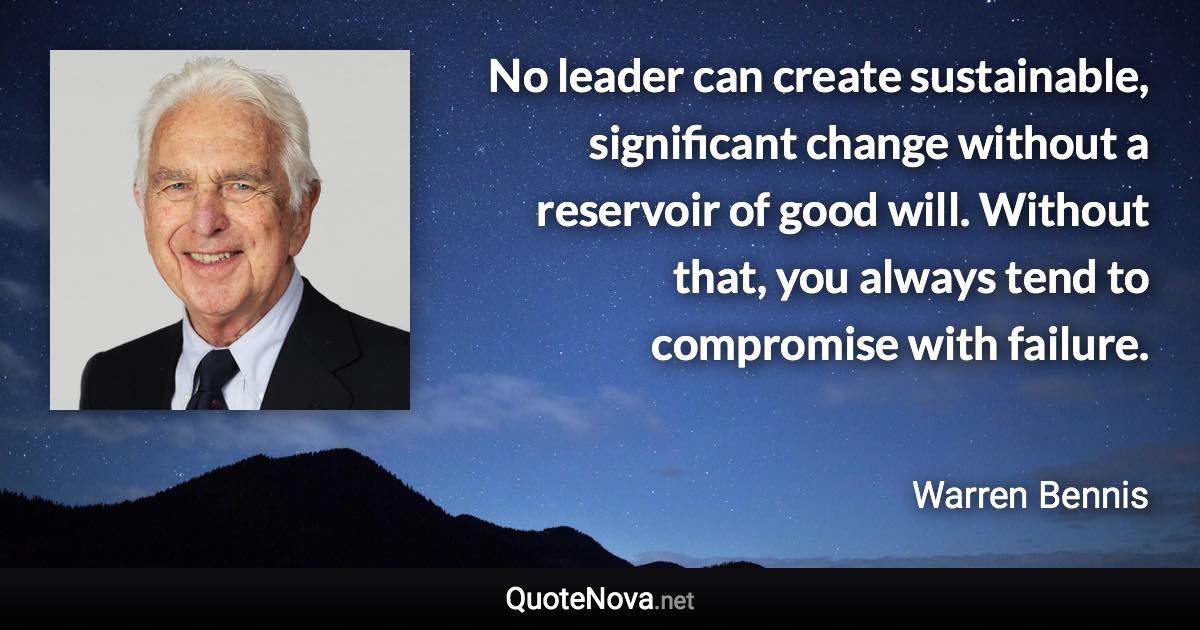No leader can create sustainable, significant change without a reservoir of good will. Without that, you always tend to compromise with failure. - Warren Bennis quote