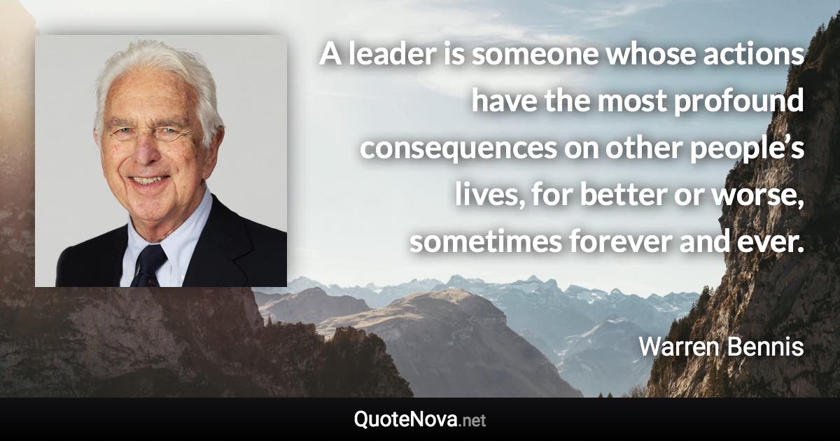 A leader is someone whose actions have the most profound consequences on other people’s lives, for better or worse, sometimes forever and ever. - Warren Bennis quote