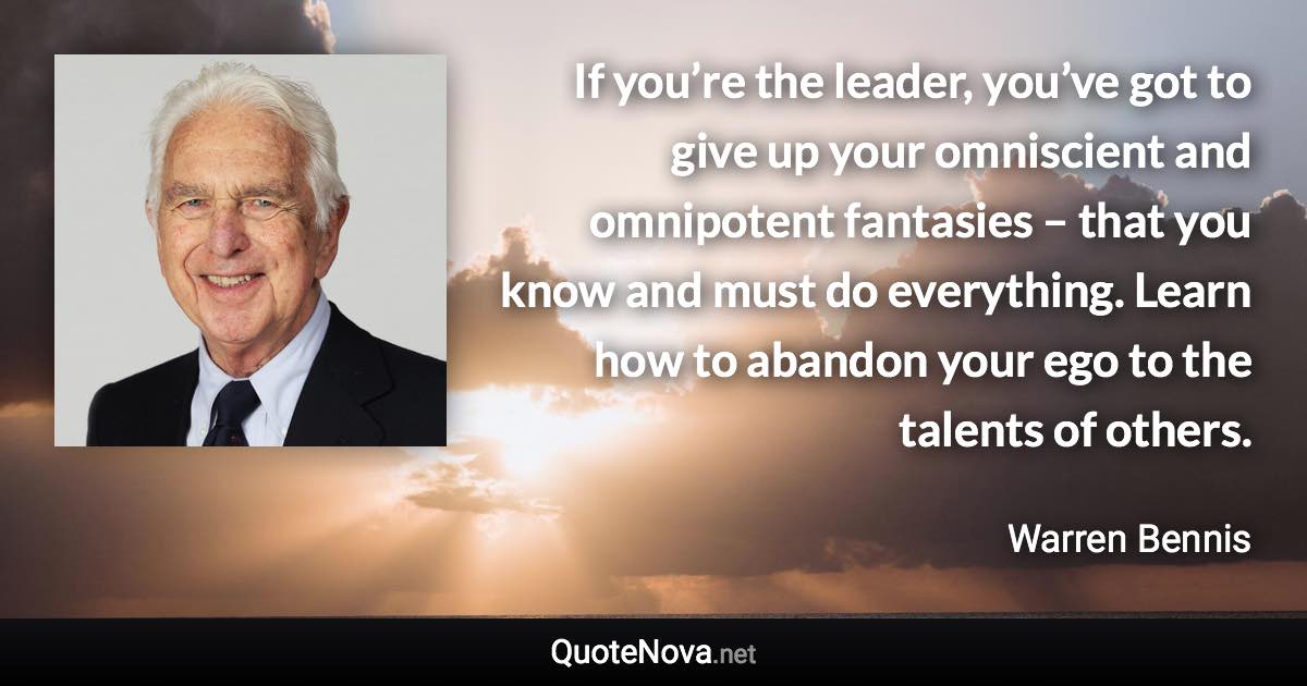 If you’re the leader, you’ve got to give up your omniscient and omnipotent fantasies – that you know and must do everything. Learn how to abandon your ego to the talents of others. - Warren Bennis quote
