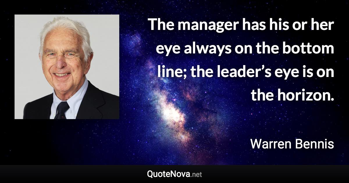 The manager has his or her eye always on the bottom line; the leader’s eye is on the horizon. - Warren Bennis quote