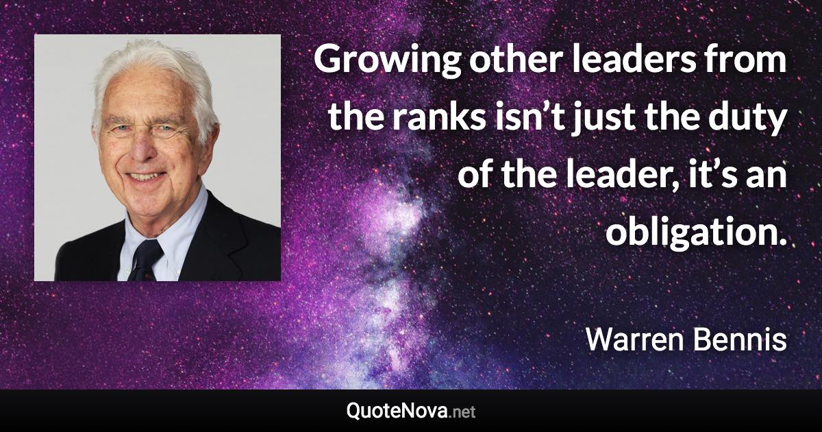 Growing other leaders from the ranks isn’t just the duty of the leader, it’s an obligation. - Warren Bennis quote
